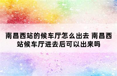 南昌西站的候车厅怎么出去 南昌西站候车厅进去后可以出来吗